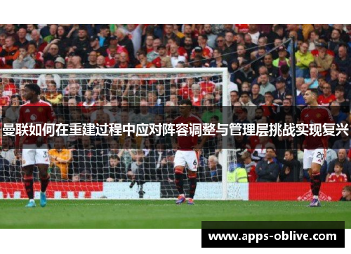 曼联如何在重建过程中应对阵容调整与管理层挑战实现复兴
